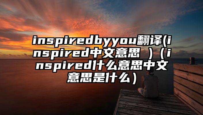 inspiredbyyou翻译(inspired中文意思 )（inspired什么意思中文意思是什么）