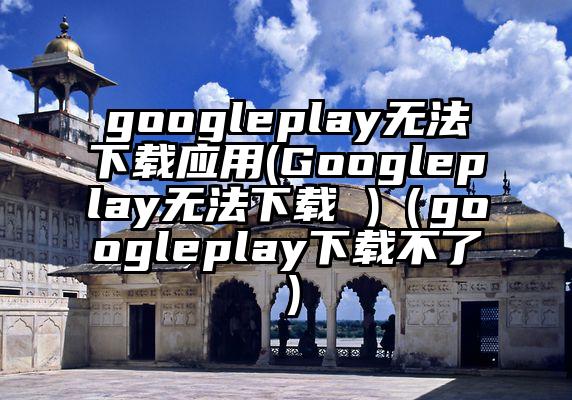 googleplay无法下载应用(Googleplay无法下载 )（googleplay下载不了）