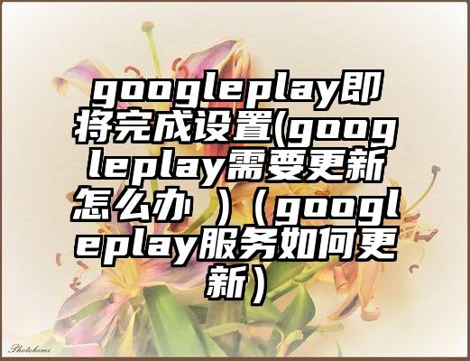 googleplay即将完成设置(googleplay需要更新怎么办 )（googleplay服务如何更新）