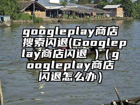 googleplay商店搜索闪退(Googleplay商店闪退 )（googleplay商店闪退怎么办）