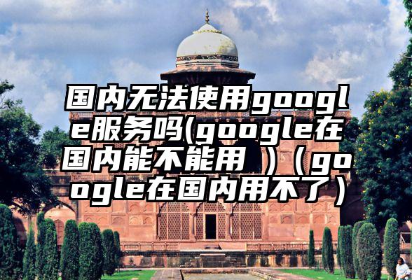 国内无法使用google服务吗(google在国内能不能用 )（google在国内用不了）