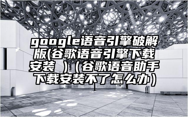 google语音引擎破解版(谷歌语音引擎下载安装 )（谷歌语音助手下载安装不了怎么办）