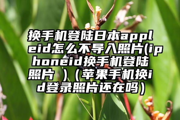 换手机登陆日本appleid怎么不导入照片(iphoneid换手机登陆照片 )（苹果手机换id登录照片还在吗）