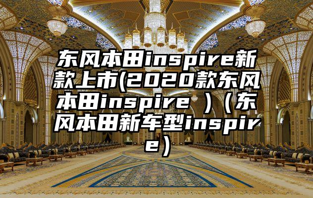 东风本田inspire新款上市(2020款东风本田inspire )（东风本田新车型inspire）