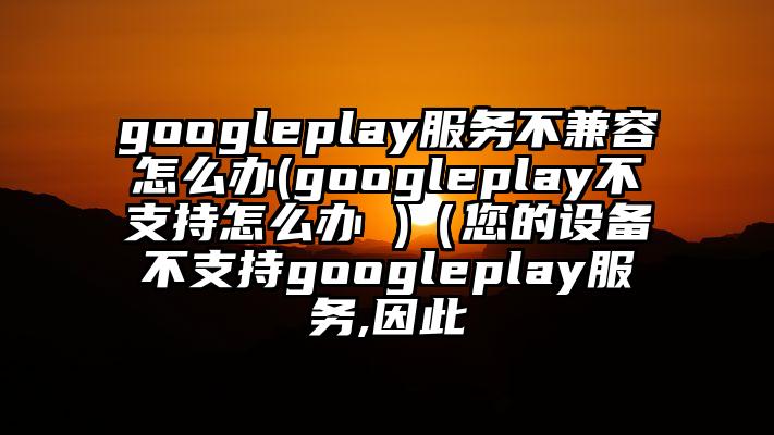 googleplay服务不兼容怎么办(googleplay不支持怎么办 )（您的设备不支持googleplay服务,因此