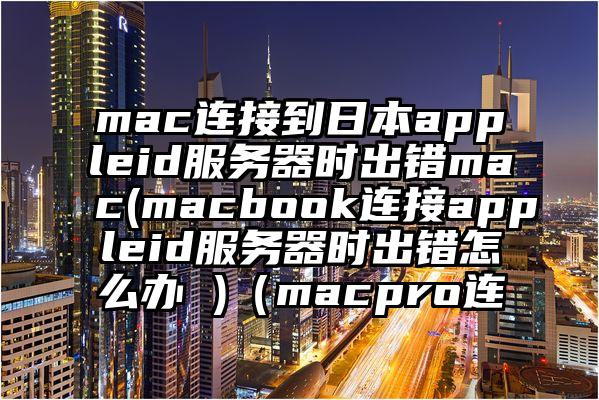 mac连接到日本appleid服务器时出错mac(macbook连接appleid服务器时出错怎么办 )（macpro连