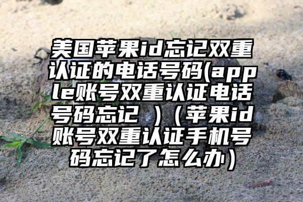 美国苹果id忘记双重认证的电话号码(apple账号双重认证电话号码忘记 )（苹果id账号双重认证手机号码忘记了怎么办）