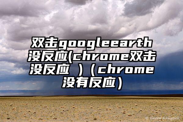 双击googleearth没反应(chrome双击没反应 )（chrome没有反应）