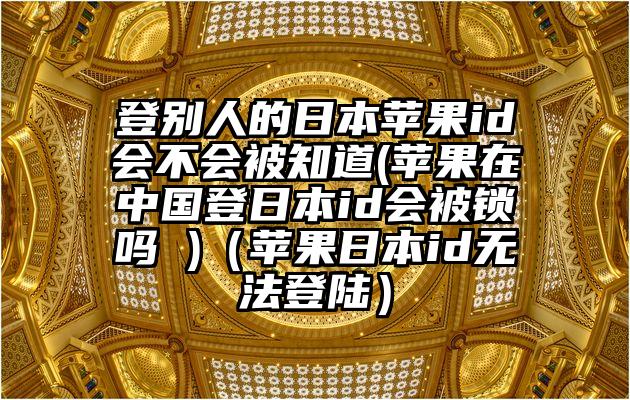 登别人的日本苹果id会不会被知道(苹果在中国登日本id会被锁吗 )（苹果日本id无法登陆）