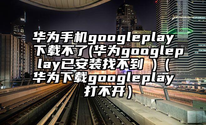 华为手机googleplay下载不了(华为googleplay已安装找不到 )（华为下载googleplay 打不开）