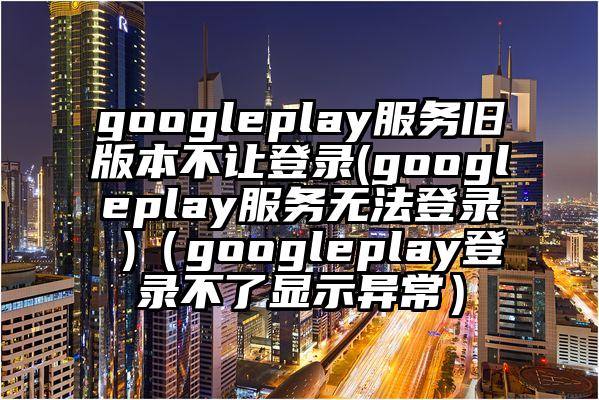 googleplay服务旧版本不让登录(googleplay服务无法登录 )（googleplay登录不了显示异常）