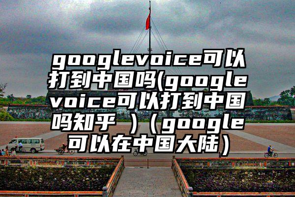 googlevoice可以打到中国吗(googlevoice可以打到中国吗知乎 )（google可以在中国大陆）