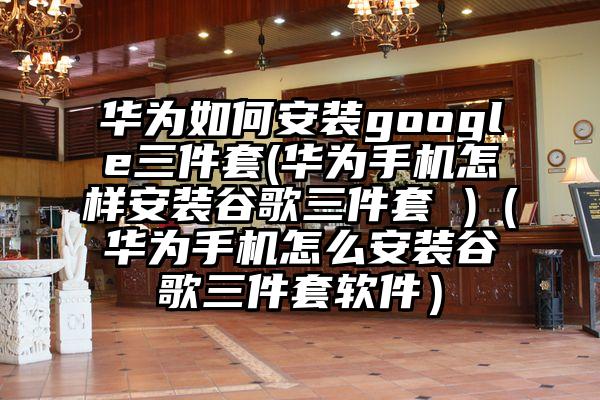 华为如何安装google三件套(华为手机怎样安装谷歌三件套 )（华为手机怎么安装谷歌三件套软件）