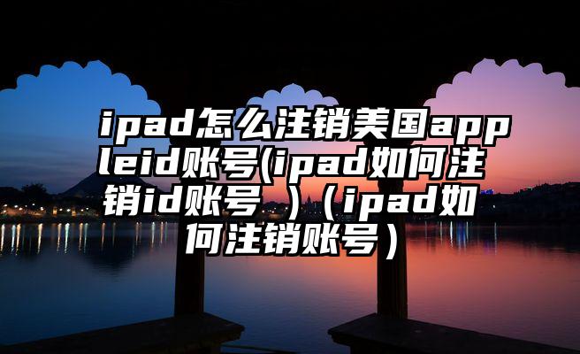 ipad怎么注销美国appleid账号(ipad如何注销id账号 )（ipad如何注销账号）