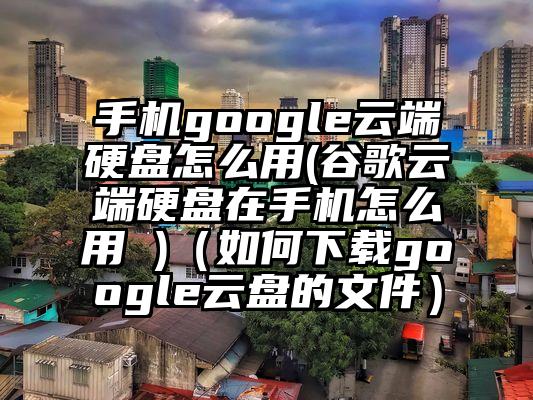 手机google云端硬盘怎么用(谷歌云端硬盘在手机怎么用 )（如何下载google云盘的文件）