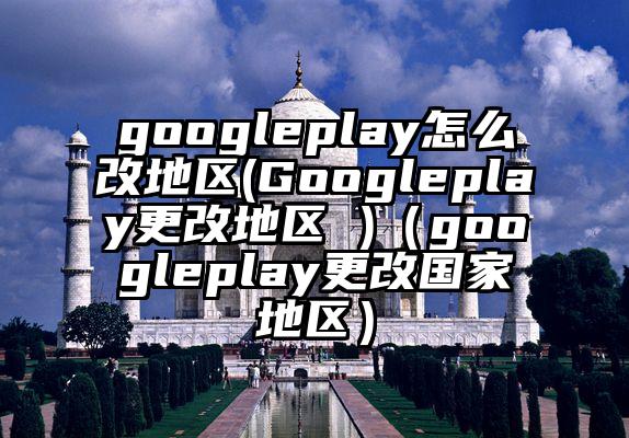 googleplay怎么改地区(Googleplay更改地区 )（googleplay更改国家地区）