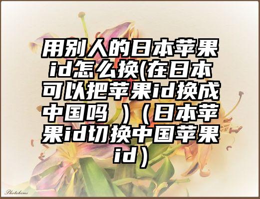 用别人的日本苹果id怎么换(在日本可以把苹果id换成中国吗 )（日本苹果id切换中国苹果id）