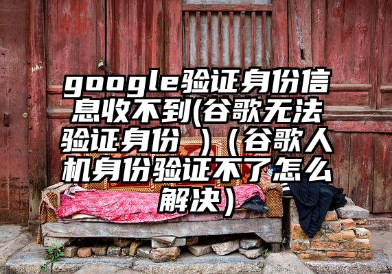 google验证身份信息收不到(谷歌无法验证身份 )（谷歌人机身份验证不了怎么解决）