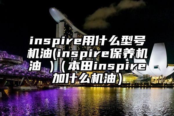 inspire用什么型号机油(inspire保养机油 )（本田inspire加什么机油）