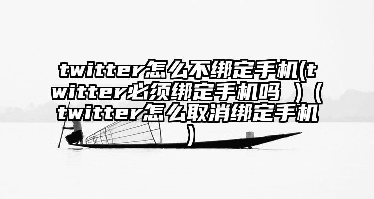 twitter怎么不绑定手机(twitter必须绑定手机吗 )（twitter怎么取消绑定手机）