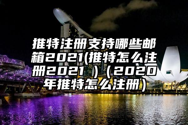 推特注册支持哪些邮箱2021(推特怎么注册2021 )（2020年推特怎么注册）