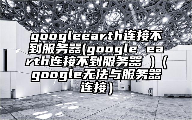 googleearth连接不到服务器(google earth连接不到服务器 )（google无法与服务器连接）