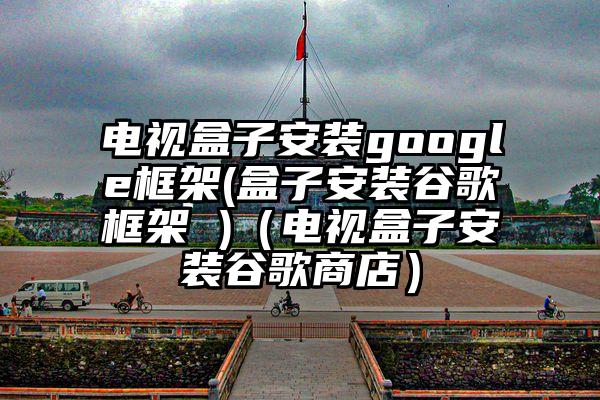 电视盒子安装google框架(盒子安装谷歌框架 )（电视盒子安装谷歌商店）