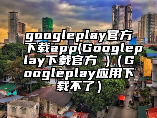 googleplay官方下载app(Googleplay下载官方 )（Googleplay应用下载不了）