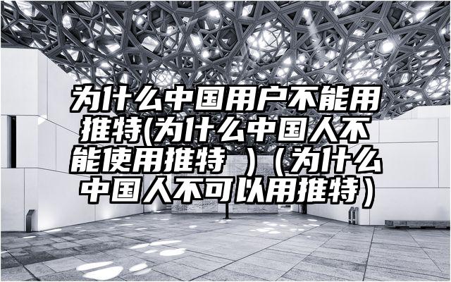 为什么中国用户不能用推特(为什么中国人不能使用推特 )（为什么中国人不可以用推特）