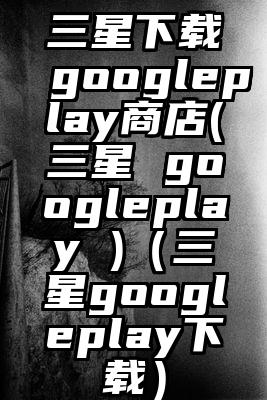 三星下载googleplay商店(三星 googleplay )（三星googleplay下载）