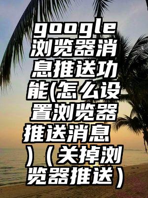 google浏览器消息推送功能(怎么设置浏览器推送消息 )（关掉浏览器推送）