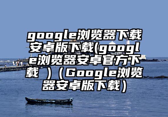 google浏览器下载安卓版下载(google浏览器安卓官方下载 )（Google浏览器安卓版下载）