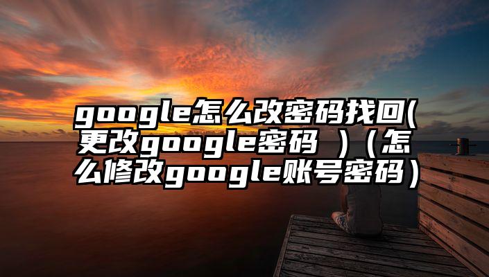 google怎么改密码找回(更改google密码 )（怎么修改google账号密码）