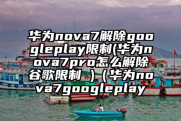 华为nova7解除googleplay限制(华为nova7pro怎么解除谷歌限制 )（华为nova7googleplay