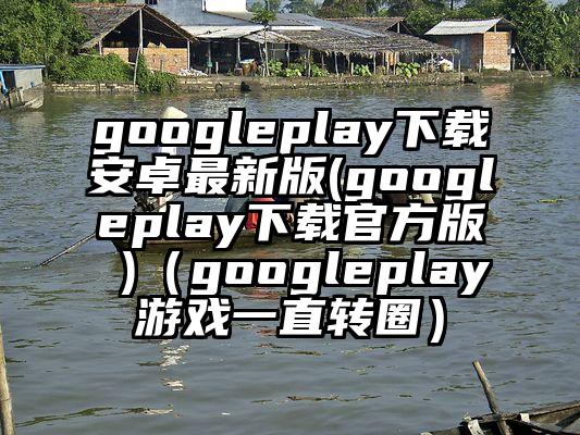 googleplay下载安卓最新版(googleplay下载官方版 )（googleplay游戏一直转圈）