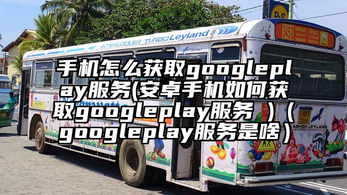 手机怎么获取googleplay服务(安卓手机如何获取googleplay服务 )（googleplay服务是啥）