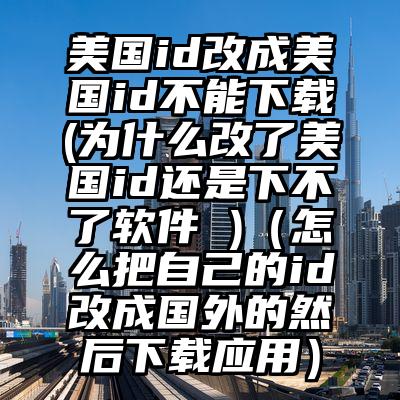 美国id改成美国id不能下载(为什么改了美国id还是下不了软件 )（怎么把自己的id改成国外的然后下载应用）