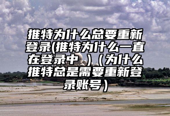 推特为什么总要重新登录(推特为什么一直在登录中 )（为什么推特总是需要重新登录账号）