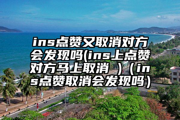 ins点赞又取消对方会发现吗(ins上点赞对方马上取消 )（ins点赞取消会发现吗）