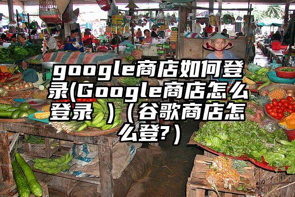 google商店如何登录(Google商店怎么登录 )（谷歌商店怎么登?）