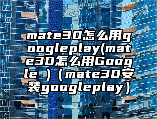 mate30怎么用googleplay(mate30怎么用Google )（mate30安装googleplay）