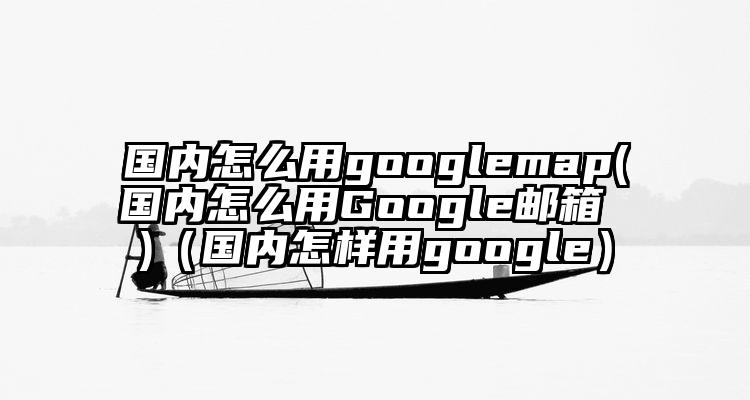 国内怎么用googlemap(国内怎么用Google邮箱 )（国内怎样用google）