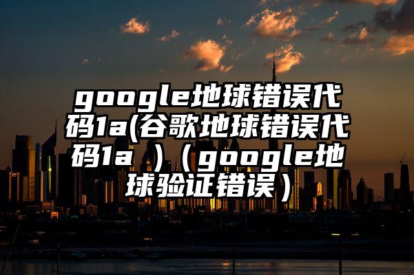 google地球错误代码1a(谷歌地球错误代码1a )（google地球验证错误）