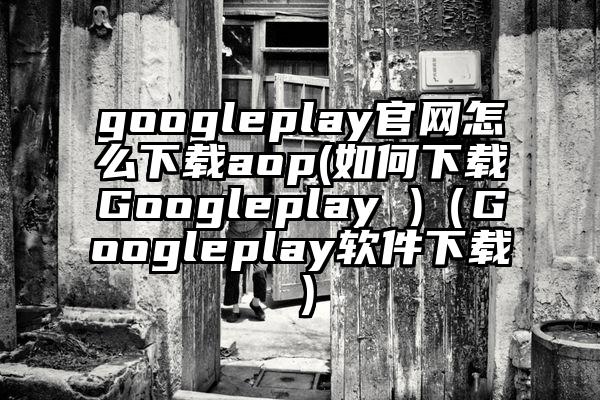 googleplay官网怎么下载aop(如何下载Googleplay )（Googleplay软件下载）