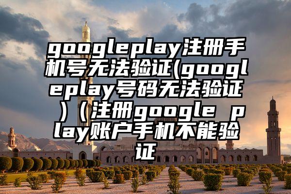 googleplay注册手机号无法验证(googleplay号码无法验证 )（注册google play账户手机不能验证