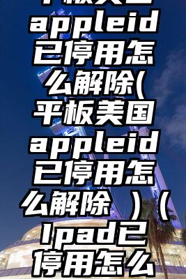 平板美国appleid已停用怎么解除(平板美国appleid已停用怎么解除 )（Ipad已停用怎么办）