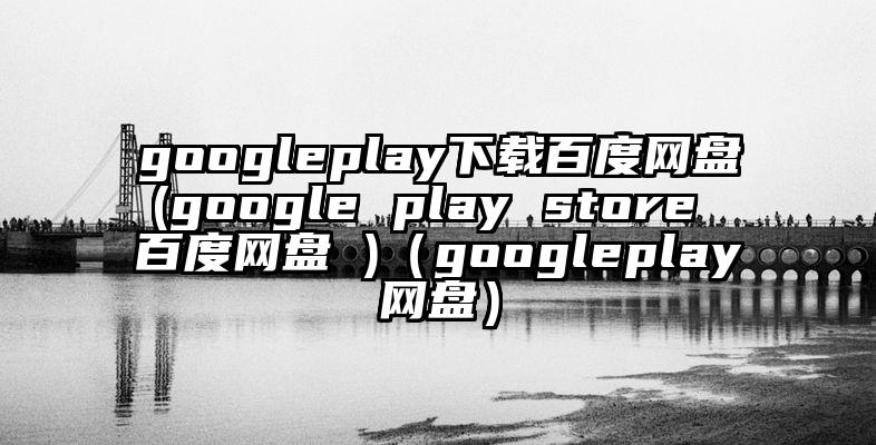 googleplay下载百度网盘(google play store 百度网盘 )（googleplay网盘）