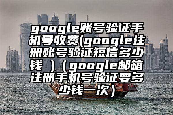 google账号验证手机号收费(google注册账号验证短信多少钱 )（google邮箱注册手机号验证要多少钱一次）