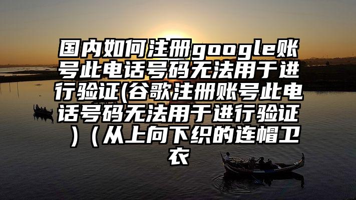 国内如何注册google账号此电话号码无法用于进行验证(谷歌注册账号此电话号码无法用于进行验证 )（从上向下织的连帽卫衣