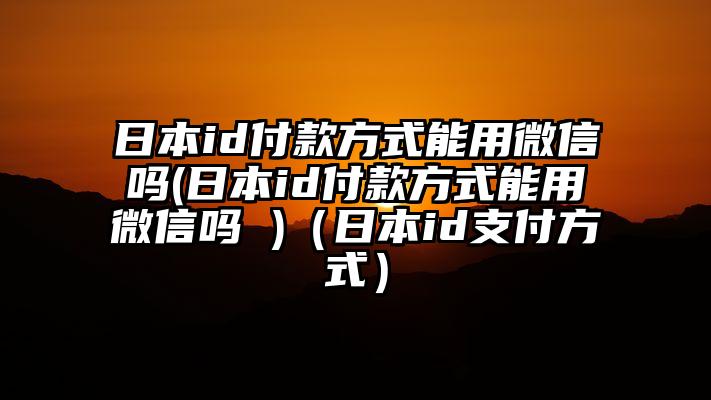 日本id付款方式能用微信吗(日本id付款方式能用微信吗 )（日本id支付方式）